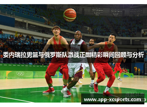 委内瑞拉男篮与俄罗斯队激战正酣精彩瞬间回顾与分析